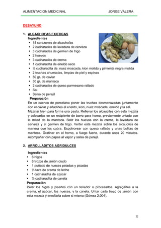 ALIMENTACION MEDICINAL JORGE VALERA
32
DESAYUNO
1. ALCACHOFAS EXOTICAS
Ingredientes
18 corazones de alcachofas
2 cucharadas de levadura de cerveza
3 cucharadas de germen de trigo
2 huevos
3 cucharadas de crema
1 cucharadita de eneldo seco
½ cucharadita de: nuez moscada, kion molido y pimienta negra molida
2 truchas ahumadas, limpias de piel y espinas
50 gr. de caviar
30 gr. de manteca
2 cucharadas de queso parmesano rallado
Sal
Salsa de perejil
Preparación
En un cuenco de porcelana poner las truchas desmenuzadas juntamente
con el caviar y añadirles el eneldo, kion, nuez moscada, eneldo y la sal.
Mezclar bien para forma una pasta. Rellenar los alcauciles con esta mezcla
y colocarlas en un recipiente de barro para horno, previamente untado con
la mitad de la manteca. Batir los huevos con la crema, la levadura de
cerveza y el germen de trigo. Verter esta mezcla sobre los alcauciles de
manera que los cubra. Espolvorear con queso rallado y unas bolitas de
manteca. Gratinar en el horno, a fuego fuerte, durante unos 20 minutos.
Acompañar con papas al vapor y salsa de perejil.
2. ARROLLADITOS AGRIDULCES
Ingredientes
6 higos
6 trozos de jamón crudo
1 puñado de nueces peladas y picadas
½ taza de crema de leche
1 cucharadita de azúcar
½ cucharadita de canela
Preparación
Pelar los higos y pisarlos con un tenedor o procesarlos. Agregarles a la
crema, el azúcar, las nueces, y la canela. Untar cada trozo de jamón con
esta mezcla y enrollarla sobre si misma (Gómez 2,004).
 