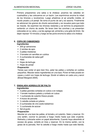 ALIMENTACION MEDICINAL JORGE VALERA
34
Primero preparamos una salsa a la chalaca: picamos las cebollas en
cuadraditos y las colocamos en un tazón. Les exprimimos encima la mitad
de los limones y revolvemos. Luego añadimos el ají amarillo molido, el
rocoto picado y el perejil. Se toma el punto de sal y se sazona. Finalmente
se adicionan los granos de choclo sancochado y se revuelve para que todo
se mezcle. Se exprimen los limones restantes y se termina la preparación
vertiendo un chorro de aceite. Se lavan bien las conchas y se presentan
colocadas en su valva, y se les agrega sal, pimienta y una gota de limón. Se
dejan reposar 10 minutos y luego se les pone encima la salsa a la chalaca
6. COPA DE CAMARONES
Ingredientes
200 gr camarones
2 ramitas de apio
2 paltas medianas
3 tomates sin semillas en cubitos
4 cucharadas de salsa golf
Hielo
Hojas de lechuga
Hojas de perejil
Preparación
Tienes que cortar el apio bien fino, pelar las paltas y cortarlas en cubitos
pequeños. Mezclar estos ingredientes en una taza. Poner el hielo picado en
copas y cubrir con hojas de lechuga. Dividir el relleno en cada una y servir
(Bread Margaret 2004).
7. ENSALADA AGRIDULCE DE PALTA
Ingredientes
2 paltas grandes cortadas en cubos o en rodajas
1 tomate mediano pelado y cortado en cubos
1 cucharada de culantro fresco picado
4 trozos de panceta
½ cebolla cortada en juliana
2 cucharadas de vino aceto balsámico
½ cucharada de azúcar
Sal al gusto
Preparación
Mezclar en una taza las paltas, el tomate y el culantro. Salar y reservar. En
una sartén, cocinar la panceta a fuego medio hasta que este crujiente.
Retirarla y colocarla sobre un papel absorbente. Cuando haya absorbido el
exceso de grasa, cortarla en tiras y reservar. En la misma sartén, con la
grasa de la panceta, freír la cebolla a fuego medio hasta que este blanda.
 