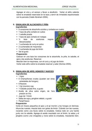 ALIMENTACION MEDICINAL JORGE VALERA
35
Agregar el vino y el azúcar y llevar a ebullición. Verter el aliño caliente
sobre la ensalada reservada en la taza y servir de inmediato espolvoreada
con la panceta (Vatek Abraham 2004).
8. ENSALADA DE ALCACHOFA Y PIÑA
Ingredientes
6 corazones de alcachofa cocidos y cortados en cuatro
1 taza de piña cortado en cubos
1 cebolla picada
1 taza de apio cortado en rodajas
½ taza de aceitunas negras
descarozadas
1 cucharada de curry en polvo
2 cucharadas de mayonesa
1 cucharada de jugo de limón
Sal al gusto
Preparación
Colocar en una taza los corazones de la alcachofa, la piña, la cebolla, el
apio y las aceitunas. Reservar.
Mezclar bien la mayonesa, con el curry y el jugo de limón.
Verter este aliño sobre la ensalada reservar y salar (Gomez 2004).
9. ENSALADA DE APIO, HONGOS Y NUECES
Ingredientes
1 Apio
6 Champiñones crudos (pueden ser otras
variedades de hongos)
6 Nueces
1 Ají (morrón) rojo
1 Cebolla picada fina, a gusto
Aceite de oliva extra virgen, de 1era
presión en frío
Jugo de 1 limón
Salsa de soja y jengibre rallado, a gusto
Perejil fresco
Preparación
Corta en trozos pequeños el apio y el ají morrón y los hongos en láminas;
tritura las nueces; mezcla todo con gotas de limón. Cúbrelo con las nueces,
rociando como una lluvia sobre la ensalada. Coloca todo en una fuente
junto con la cebolla. Agrega el aceite mezclado con el limón, la salsa y el
jengibre (como una vinagreta) y rocía sobre la ensalada, mezclando bien.
 