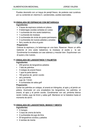 ALIMENTACION MEDICINAL JORGE VALERA
36
Puedes decorarlo con un toque de perejil fresco, de poderes casi curativos
por su contenido en vitamina C, carotenoides, aceites esenciales.
10.ENSALADA DE ESPINACAS CON BETARRAGA
Ingredientes
3 tazas de espinaca cortada en juliana
4 betarragas cocidas cortadas en cubos
1 cucharada de vino aceto balsámico,
1 cucharada de mostaza
2 cucharadas de viruta de queso parmesano
2 cucharadas de nueces peladas y picadas
Sal y aceite de oliva al gusto
Preparación
Colocar la espinaca y la betarraga en una taza. Reservar. Hacer un aliño
batiendo el vino aceto balsámico, la mostaza, el aceite y la sal.
Condimentar la ensalada con ese aderezo y mezclar bien. Espolvorear con
el queso y las nueces.
11.ENSALADA DE LANGOSTINOS Y PALMITOS
Ingredientes
250 gramos de langostinos pelados
1 lata de palmitos
3 rodajas de ananá fresco
1 apio la parte blanca
150 gramos de jamón cocido
sal y pimienta
jugo de 1 limón
4 cucharadas de salsa golf
Preparación
Cortar los palmitos en rodajas, el ananá en triángulos, el apio y el jamón en
juliana. Acomodar en una ensaladera los langostinos, los palmitos, el
ananá, el apio y el jamón cocido. Condimentar con sal, pimienta blanca
recién molida, jugo de limón y salsa golf. Mantener en la heladera hasta el
momento de servir.
12.ENSALADA DE LANGOSTINOS, MANGO Y MENTA
Ingredientes
2 mangos
½ taza de crema de leche
2 cucharadas de jugo de lima
20 langostinos cocidos y pelados
4 ramitas de menta
 