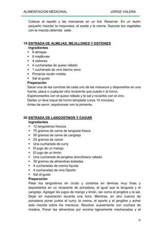ALIMENTACION MEDICINAL JORGE VALERA
39
Colocar el repollo y las manzanas en un bol. Reservar. En un tazón
pequeño mezclar la mayonesa, el aceite y la crema. Sazonar los vegetales
con la mezcla obtenida salar.
19.ENTRADA DE ALMEJAS, MEJILLONES Y OSTIONES
Ingredientes
6 almejas
6 mejillones
4 ostiones
4 cucharadas de queso rallado
1 cucharada de vino blanco seco
Pimienta recién molida
Sal al gusto
Preparación
Sacar una de las conchas de cada uno de los moluscos y disponerlos en una
fuente, placa o cualquier otro recipiente que pueda ir al horno.
Espolvorearlos con el queso rallado y la sal y rociarlos con el vino.
Darles un leve toque de horno templado (unos 10 minutos).
Antes de servir, espolvorear con la pimienta.
20.ENTRADA DE LANGOSTINOS Y CAVIAR
Ingredientes
12 langostinos frescos
75 gramos de carne de langosta fresca
50 gramos de carne de cangrejo
25 gramos de caviar
Una cucharada de curry
El jugo de un mango
El jugo de un limón
Una cucharada de jengibre (kion)fresco rallado
30 gramos de almendras tostadas
4 cucharadas de crema líquida
4 cucharadas de vino Oporto
Sal al gusto
Preparación
Pelar los langostinos en crudo y cortarlos en láminas muy finas y
depositarlos en un recipiente de porcelana, al igual que la langosta y el
cangrejo. Agregar los jugos de mango y limón, así como el jengibre y la sal.
Dejar en maceración durante una hora. Mientras, en otro cuenco de
porcelana poner juntos el curry, la crema, el oporto y el jengibre y echar
esta mezcla sobre los mariscos. Revolver suavemente con cuchara de
madera. Poner las almendras por encima ligeramente machacadas y el
 