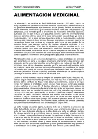 ALIMENTACION MEDICINAL JORGE VALERA
4
ALIMENTACION MEDICINAL
La alimentación es medicinal en Perú desde hace mas de 1,000 años, cuando los
antiguos pobladores peruanos consumian alimentos orgánicos (no contaminados) que
no generaban enfermedades, solo bienestar, era un paraíso terrenal. En el Perú de
ahora, felizmente, tenemos una gran variedad de climas y altitudes, una geografía muy
complicada, pero favorable para el crecimiento de machismos alimentos orgánicos,
cultivados casi con solo la lluvia y en pequeñas parcelas. Como no tenemos terrenos
extensos para los cultivos, salvo en la costa peruana (en su parte baja, ya entro la
modernización), y en la selva peruana (todavía no entra la modernización); podemos
decir que este milagro de tener terrenos de pocas extensiones, en su gran mayoría los
campesinos tienen una hectárea en promedio; esta forma de parcelación de los
terrenos hacen que seamos dueños de muchos alimentos orgánicos y con
propiedades medicinales. Ese tipo de alimentos orgánicos peruanos es lo que
debemos buscar para tener una alimentación medicinal; tenemos que seguir con
nuestras costumbres, hacer lo que hacían nuestros antepasados hace miles de años,
alimentarse con productos naturales sin tanta tecnología. Estos alimentos medicinales
también podemos encontrarlos en muchos pueblos pequeños en todo el mundo. .
Ahora los alimentos son en su mayoría transgénicos, o están enlatados o los animales
son alimentados en serie y con rápido crecimiento (hormonal); estos alimentos son
aceptados por la comunidad científica como formadores de males del siglo 20 y 21,
conocidos como cáncer, depresión, anorexia, etc. Por eso nuestra alimentación debe
ser orgánica y sana, algo que cada vez menos frecuente en las capitales de los países
del mundo, pero que en los pueblos pequeños se puede ver todavía esta alimentación
sana con gente sana. Eso es lo que hay que hacer, alimentarnos de comida orgánica
para llegar a vivir con plenitud hasta los 100 años de vida.
Cuando tu madre de familia vayas a comprar tus alimentos como frutas, verduras, etc.,
trata de seguir estos lineamientos generales, que nos dicta mas la experiencia que la
ciencia, comer verduras de hojas verde oscuro principalmente, crudas o al vapor
(evitar muy cocidas o enlatadas); comer cebollas rojas crudas; comer ajos rosados
crudos, preferible en ayunas (1 – 5 dientes, triturados o molidos); incluir verduras de
color anaranjado e intenso como las zanahorias, etc.; entre las legumbres escoger los
frejoles negros por su cantidad de proteínas; entre los pescados son mejores las
oscuras conocidas como peces azules por su alto contenido de omega 3; uvas negras
pequeñas de medio centímetro, incluidas sus semillas machacadas; comer papas
amarillas o negras, incluidas las cascaras (evitar las papas blancas); agregar a las
ensaladas aceite de oliva virgen (omega 3) o aceite de pescado; entre las frutas son
recomendables las mandarinas con cascara y todo, además las toronjas (rosadas),
son preferibles las frutas frescas a las enlatadas (jean carper 2008).
La leche merece un parrafo aparte. La buena leche es la materna, la unica que se
debe darle al bebe por dos años minimo. Existe luego una leche alternativa que es la
leche de vaca, de la vaca a la olla, de la olla a boca, una leche sin aditivos y del dia.
En mi poca experiencia y muchisimos viajes a pueblos pequeños y grandes, he visto
solo hombres y mujeres fuertes en el campo, los que toman la leche directamente de
la vaca en ese dia: En cambio en las grandes ciudades los hombres y mujeres son
cada vez mas debiles a pesar que toman mas leche, enlatada, embolsada, de formula;
no veo hombres y mujeres fuertes y menos sanas. Mi recomendación es tomar la
leche de vaca solo en los sitios campestres y en las grandes ciudades hay que limitar
la alimentación con la leche guardada hace dos dias o meses (sacha barros 2005).
 