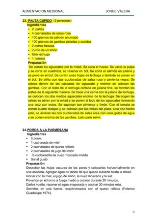 ALIMENTACION MEDICINAL JORGE VALERA
41
23. PALTA CUPIDO (2 personas)
Ingredientes
2 paltas
4 cucharadas de salsa rosa
100 gramos de salmón ahumado
100 gramos de gambas peladas y cocidas
2 ostras frescas
Zumo de un limón
Una lechuga
1 tomate
Preparación
Se cortan los aguacates por la mitad. Se saca el hueso. Se vacía la pulpa
y se corta en cuadritos, se reserva en bol. Se corta el salmón en juliana y
se pone en el bol. Se cortan unas hojas de lechuga y también se ponen en
el bol. Se aliña con dos cucharadas de salsa rosa y pimienta negra. Se
coloca dentro de las cáscaras de aguacate y encima se colocan las
gambas. Con el resto de la lechuga cortada en juliana fina, se montan los
platos de la siguiente manera. Se hace una cama con la juliana de lechuga,
se colocan los dos medios aguacates encima de la lechuga. Se cogen las
ostras se abren por la mitad y se ponen al lado de los aguacates formando
una cruz con estos. Se sazonan con pimienta y limón. Con el tomate se
cortan cuatro rodajas y se colocan por las orillas del plato. Una vez hecho
esto, se aclaran las dos cucharadas de salsa rosa con unas gotas de agua
y se ponen encima de las gambas. Listo para servir.
24.POROS A LA PARMESANA
Ingredientes
6 poros
1 cucharada de miel
2 cucharadas de queso rallado
2 cucharadas de jugo de limón
½ cucharadita de nuez moscada molida
Sal al gusto
Preparación
Desechar las hojas oscuras de los poros y colocarlos horizontalmente en
una asadera. Agregar agua de modo tal que quede cubierto hasta la mitad.
Rociar con la miel, el jugo de limón, la nuez moscada y la sal.
Ponerlos en el horno a fuego medio y cocinar durante 30 minutos.
Darlos vuelta, reponer el agua evaporada y cocinar 30 minutos más.
Servirlos en una fuente, espolvoreados con el queso rallado (Polanco
Guadalupe 1974).
 