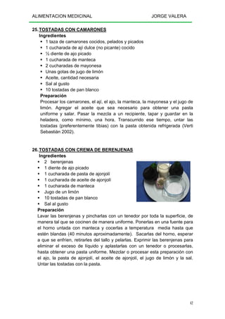 ALIMENTACION MEDICINAL JORGE VALERA
42
25.TOSTADAS CON CAMARONES
Ingredientes
1 taza de camarones cocidos, pelados y picados
1 cucharada de ají dulce (no picante) cocido
½ diente de ajo picado
1 cucharada de manteca
2 cucharadas de mayonesa
Unas gotas de jugo de limón
Aceite, cantidad necesaria
Sal al gusto
10 tostadas de pan blanco
Preparación
Procesar los camarones, el ají, el ajo, la manteca, la mayonesa y el jugo de
limón. Agregar el aceite que sea necesario para obtener una pasta
uniforme y salar. Pasar la mezcla a un recipiente, tapar y guardar en la
heladera, como mínimo, una hora. Transcurrido ese tiempo, untar las
tostadas (preferentemente tibias) con la pasta obtenida refrigerada (Verti
Sebastián 2002).
26.TOSTADAS CON CREMA DE BERENJENAS
Ingredientes
2 berenjenas
1 diente de ajo picado
1 cucharada de pasta de ajonjolí
1 cucharada de aceite de ajonjolí
1 cucharada de manteca
Jugo de un limón
10 tostadas de pan blanco
Sal al gusto
Preparación
Lavar las berenjenas y pincharlas con un tenedor por toda la superficie, de
manera tal que se cocinen de manera uniforme. Ponerlas en una fuente para
el horno untada con manteca y cocerlas a temperatura media hasta que
estén blandas (40 minutos aproximadamente). Sacarlas del horno, esperar
a que se enfríen, retirarles del tallo y pelarlas. Exprimir las berenjenas para
eliminar el exceso de líquido y aplastarlas con un tenedor o procesarlas,
hasta obtener una pasta uniforme. Mezclar o procesar esta preparación con
el ajo, la pasta de ajonjolí, el aceite de ajonjolí, el jugo de limón y la sal.
Untar las tostadas con la pasta.
 