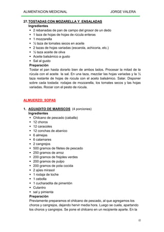 ALIMENTACION MEDICINAL JORGE VALERA
43
27.TOSTADAS CON MOZARELLA Y ENSALADAS
Ingredientes
2 rebanadas de pan de campo del grosor de un dedo
1 taza de hojas de hojas de rúcula enteras
1 mozzarella
½ taza de tomates secos en aceite
2 tazas de hojas variadas (escarola, achicoria, etc.)
½ taza aceite de oliva
Aceite balsámico a gusto
Sal al gusto
Preparación
Tostar el pan hasta dorarlo bien de ambos lados. Procesar la mitad de la
rúcula con el aceite la sal. En una taza, mezclar las hojas variadas y la ½
taza restante de hojas de rúcula con el aceto balsámico. Salar. Disponer
sobre cada tostada: rodajas de mozzarella, los tomates secos y las hojas
variadas. Rociar con el pesto de rúcula.
ALMUERZO: SOPAS
1. AGUADITO DE MARISCOS (4 porciones)
Ingredientes
Chilcano de pescado (caballa)
12 choros
12 caracoles
12 conchas de abanico
6 almejas
6 calamares
2 cangrejos
500 gramos de filetes de pescado
250 gramos de arroz
200 gramos de frejoles verdes
200 gramos de pulpo
200 gramos de pota cocida
2 ajíes mirasol
1 rodaja de loche
1 cebolla
1 cucharadita de pimentón
Culantro
sal y pimienta
Preparación
Previamente preparamos el chilcano de pescado, al que agregamos los
choros y cangrejos, dejando hervir media hora. Luego se cuela, apartando
los choros y cangrejos. Se pone el chilcano en un recipiente aparte. En la
 