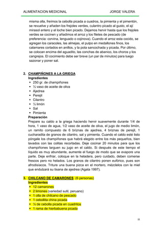 ALIMENTACION MEDICINAL JORGE VALERA
44
misma olla, freímos la cebolla picada a cuadros, la pimienta y el pimentón,
se revuelve y añaden los frejoles verdes, culantro picado al gusto, el ají
mirasol entero y el loche bien picado. Dejamos hervir hasta que los frejoles
verdes se cocinen y añadimos el arroz y los filetes de pescado (de
preferencia: corvina, lenguado o cojinova). Cuando el arroz esta cocido, se
agregan los caracoles, las almejas, el pulpo en medallones finos, los
calamares cortados en anillos, y la pota sancochada y picada. Por último,
se colocan encima del aguadito, las conchas de abanico, los choros y los
cangrejos. El cocimiento debe ser breve (un par de minutos) para luego
sazonar y poner sal.
2. CHAMPIÑONES A LA GRIEGA
Ingredientes
250 gr. de champiñones
½ vaso de aceite de oliva
Ajedrea
Perejil
Cilantro
½ limón
Sal
Pimienta
Preparación
Prepare su caldo a la griega haciendo hervir suavemente durante 1/4 de
hora, 1 vaso de agua, 1/2 vaso de aceite de oliva, el jugo de medio limón,
un ramito compuesto de 6 briznas de ajedrea, 4 briznas de perejil, 1
cucharadita de granos de cilantro, sal y pimienta. Cuando el caldo esté listo
póngale los champiñones que habrá elegido entre los más pequeños, bien
lavados con las colitas recortadas. Deje cocinar 20 minutos para que los
champiñones larguen su jugo en el caldo. Si después de este tiempo el
líquido es muy abundante, aumente el fuego de modo que se evapore una
parte. Deje enfriar, coloque en la heladera, pero cuidado, deben comerse
frescos pero no helados. Los granos de cilantro ponen eufórico, pues son
afrodisíacos. Triture una buena pizca en el mortero, mézclelos con la miel
que endulzará su tisana de ajedrea (Agata 1997).
3. CHILCANO DE CAMARONES (6 personas)
Ingredientes
12 camarones
2 limones (variedad sutil, peruano)
1 olla de chilcano de pescado
1 cebollita china picada
¼ de cebolla picada en cuadritos
1 rama de hierbabuena picada
 