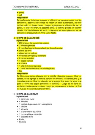 ALIMENTACION MEDICINAL JORGE VALERA
45
perejil
sal
Preparación
De preferencia debemos preparar el chilcano de pescado antes que los
camarones, debido a que estos no hacen un caldo sustancioso, por que
reciben sólo un breve hervor. Luego, agregamos al chilcano la sal, el
perejil, el jugo de limón, la cebollita china, la cebolla picada, el culantro
picado y la hierbabuena. Al servir, colocamos en cada plato un par de
camarones (Hocquenghem Anne Marie 1995).
4. CHUPE DE CAMARONES
Ingredientes
250 gramos de camarones pelados
2 tomates grandes
2 cebollas finamente cortadas (roja de preferencia)
aceite de oliva
ajos rosados molidos
Verduras: alverjitas y zanahoria
8 papas amarillas
4 papas blancas
6 huevos
1 lata de leche evaporada
1 rama de hierbabuena y huacatay picado
Sal
Preparación
Se fríe en una sartén el aceite con la cebolla y los ajos rosados. Una vez
dorada, se le agrega el tomate cortado en trocitos, la hierbabuena y el
huacatay picados. Una vez disuelto, se le agrega dos tazas de agua y se
pone a hervir las papas (amarillas y blancas). Luego se le echa las
verduritas hasta que se cocinen. Luego los camarones y la leche. Al final
los huevos (Foppiani Luis Daniel 1958).
5. CHUPE DE CANGREJO
Ingredientes
4 cangrejos vivos
4 tomates
1 cabeza de pescado con su espinazo
1 cebolla
1 ají verde
1 cucharada de ají panca
1 cucharadita de pimentón
1 cebollita china
Palillo
Comino
 