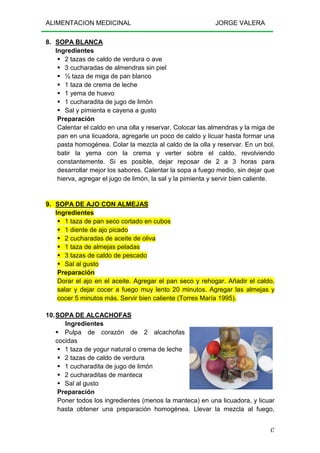 ALIMENTACION MEDICINAL JORGE VALERA
47
8. SOPA BLANCA
Ingredientes
2 tazas de caldo de verdura o ave
3 cucharadas de almendras sin piel
½ taza de miga de pan blanco
1 taza de crema de leche
1 yema de huevo
1 cucharadita de jugo de limón
Sal y pimienta e cayena a gusto
Preparación
Calentar el caldo en una olla y reservar. Colocar las almendras y la miga de
pan en una licuadora, agregarle un poco de caldo y licuar hasta formar una
pasta homogénea. Colar la mezcla al caldo de la olla y reservar. En un bol,
batir la yema con la crema y verter sobre el caldo, revolviendo
constantemente. Si es posible, dejar reposar de 2 a 3 horas para
desarrollar mejor los sabores. Calentar la sopa a fuego medio, sin dejar que
hierva, agregar el jugo de limón, la sal y la pimienta y servir bien caliente.
9. SOPA DE AJO CON ALMEJAS
Ingredientes
1 taza de pan seco cortado en cubos
1 diente de ajo picado
2 cucharadas de aceite de oliva
1 taza de almejas peladas
3 tazas de caldo de pescado
Sal al gusto
Preparación
Dorar el ajo en el aceite. Agregar el pan seco y rehogar. Añadir el caldo,
salar y dejar cocer a fuego muy lento 20 minutos. Agregar las almejas y
cocer 5 minutos más. Servir bien caliente (Torres María 1995).
10.SOPA DE ALCACHOFAS
Ingredientes
Pulpa de corazón de 2 alcachofas
cocidas
1 taza de yogur natural o crema de leche
2 tazas de caldo de verdura
1 cucharadita de jugo de limón
2 cucharaditas de manteca
Sal al gusto
Preparación
Poner todos los ingredientes (menos la manteca) en una licuadora, y licuar
hasta obtener una preparación homogénea. Llevar la mezcla al fuego,
 