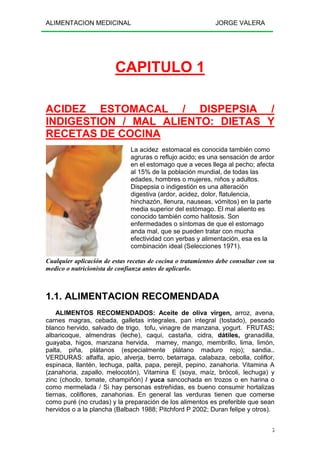 ALIMENTACION MEDICINAL JORGE VALERA
5
CAPITULO 1
ACIDEZ ESTOMACAL / DISPEPSIA /
INDIGESTION / MAL ALIENTO: DIETAS Y
RECETAS DE COCINA
La acidez estomacal es conocida también como
agruras o reflujo acido; es una sensación de ardor
en el estomago que a veces llega al pecho; afecta
al 15% de la población mundial, de todas las
edades, hombres o mujeres, niños y adultos.
Dispepsia o indigestión es una alteración
digestiva (ardor, acidez, dolor, flatulencia,
hinchazón, llenura, nauseas, vómitos) en la parte
media superior del estómago. El mal aliento es
conocido también como halitosis. Son
enfermedades o síntomas de que el estomago
anda mal, que se pueden tratar con mucha
efectividad con yerbas y alimentación, esa es la
combinación ideal (Selecciones 1971).
Cualquier aplicación de estas recetas de cocina o tratamientos debe consultar con su
medico o nutricionista de confianza antes de aplicarlo.
1.1. ALIMENTACION RECOMENDADA
ALIMENTOS RECOMENDADOS: Aceite de oliva virgen, arroz, avena,
carnes magras, cebada, galletas integrales, pan integral (tostado), pescado
blanco hervido, salvado de trigo, tofu, vinagre de manzana, yogurt. FRUTAS:
albaricoque, almendras (leche), caqui, castaña, cidra, dátiles, granadilla,
guayaba, higos, manzana hervida, mamey, mango, membrillo, lima, limón,
palta, piña, plátanos (especialmente plátano maduro rojo); sandia..
VERDURAS: alfalfa, apio, alverja, berro, betarraga, calabaza, cebolla, coliflor,
espinaca, llantén, lechuga, palta, papa, perejil, pepino, zanahoria. Vitamina A
(zanahoria, zapallo, melocotón), Vitamina E (soya, maíz, brócoli, lechuga) y
zinc (choclo, tomate, champiñón) / yuca sancochada en trozos o en harina o
como mermelada / Si hay personas estreñidas, es bueno consumir hortalizas
tiernas, coliflores, zanahorias. En general las verduras tienen que comerse
como puré (no crudas) y la preparación de los alimentos es preferible que sean
hervidos o a la plancha (Balbach 1988; Pitchford P 2002; Duran felipe y otros).
 