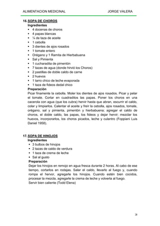 ALIMENTACION MEDICINAL JORGE VALERA
50
16.SOPA DE CHOROS
Ingredientes
4 docenas de choros
4 papas blancas
¼ de taza de aceite
1 cebolla
3 dientes de ajos rosados
1 tomate entero
Orégano y 1 Ramita de Hierbabuena
Sal y Pimienta
1 cucharadita de pimentón
7 tazas de agua (donde hirvió los Choros)
2 pastillas de doble caldo de carne
2 huevos
1 tarro chico de leche evaporada
1 taza de fideos dedal chico
Preparación
Picar finamente la cebolla. Moler los dientes de ajos rosados. Picar y pelar
el tomate. Cortar en cuadraditos las papas. Poner los choros en una
cacerola con agua (que los cubra) hervir hasta que abran, escurrir el caldo,
colar y limpiarlos. Calentar el aceite y freír la cebolla, ajos rosados, tomate,
orégano, sal y pimienta, pimentón y hierbabuena; agregar el caldo de
choros, el doble caldo, las papas, los fideos y dejar hervir; mezclar los
huevos, incorporarlos, los choros picados, leche y culantro (Foppiani Luis
Daniel 1958).
17.SOPA DE HINOJOS
Ingredientes
3 bulbos de hinojos
2 tazas de caldo de verdura
1 taza de crema de leche
Sal al gusto
Preparación
Dejar los hinojos en remojo en agua fresca durante 2 horas. Al cabo de ese
tiempo, cortarlos en rodajas. Salar el caldo, llevarlo al fuego y, cuando
rompa el hervor, agregarle los hinojos. Cuando estén bien cocidos,
procesar la mezcla, agregarle la crema de leche y volverla al fuego.
Servir bien caliente (Todd Elena)
 