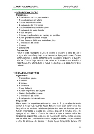 ALIMENTACION MEDICINAL JORGE VALERA
51
18.SOPA DE KION Y PORO
Ingredientes
2 cucharadas de kion fresco rallado
1 cebolla cortada en juliana
2 tazas de caldo de carne
2 cucharadas de vino blanco
½ cucharadita de culantro en polvo
1 cucharada de salsa de soja
1 taza de agua
1 tomate grande pelado, en cubos y sin semillas
1 poro grande cortado en rodajas
1 taza de carne de ternera cortada en tiras
2 cucharadas de aceite
1 huevo
Sal al gusto
Preparación
Hervir el caldo y agregarle el vino, la cebolla, el jengibre, la salsa de soja y
el agua. Cocinar a fuego bajo unos 20 minutos. Agregar el tomate. En una
sartén, calentar el aceite, saltear la carne y agregarle el puerro, el culantro
y la sal. Cuando haya tomado color, echar en la cacerola con el caldo y
hacer hervir. Por último, batir el huevo y echarlo poco a poco. Servir bien
caliente.
19.SOPA DE LANGOSTINOS
Ingredientes
6 langostinos crudos
1 cebolla
2 tomates
1 zanahoria
1 hoja de laurel
1 pizca de pimienta de Cayena
½ vaso de vino blanco seco
2 cucharadas de aceite
2 cucharadas de crema fresca
Preparación
Hacer dorar los langostinos enteros sin pelar en 2 cucharadas de aceite
común a fuego vivo. Cuando hayan tomado buen color echar sobre los
langostinos las verduras ralladas en juliana fina, salvo los tomates que se
habrán machacado y dejado sin semillas. Esperar 2 minutos antes de
agregar el vino blanco. Cuando la mezcla rompa el hervor retirar los
langostinos, separar las colas, que se mantendrán aparte, de las cabezas
que se volverán a colocar en la cacerola. Agregar entonces una pizca de sal
y otra de pimienta de Cayena y déjese hervir lentamente durante 20
 