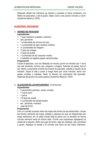 ALIMENTACION MEDICINAL JORGE VALERA
56
Después añadir los mariscos ya limpios y picados si fuera necesario, los
filetes de pescados y sal al gusto. Dejar cocer unos pocos minutos y servir
(Gutiérrez Máximo 1970).
ALMUERZO: SEGUNDOS
1. ADOBO DE PESCADO
Ingredientes
1 toyo mediano (caballa o salmón)
sal y pimienta
1 cucharadita de comino (al ras)
1 cucharadita de ajos rosados molidos
¼ cucharadita de orégano
½ taza de vinagre
¼ taza de aceite
1 cucharada de Ají colorado molido
2 cebollas en tajadas papas sancochadas
Preparación
Cortar el pescado, una vez fileteado en trozos, poner en infusión por 1 hora
con sal, pimienta, comino, ajo, orégano y vinagre. Calentar el aceite, freír el
Ají, retirar y acomodar encima los trozos de pescado, cebolla y líquido de la
infusión. Tapar la olla y cocer a fuego lento por unos minutos, servir con
papas cocidas y peladas. Nota: el tiempo de cocimiento del pescado,
depende del grosor de cada pedazo (Gutiérrez Máximo 1970).
2. ALCACHOFAS LEVANTADORAS (2 personas)
Ingredientes
2 alcachofas grandes, recién cocidas
1 huevo duro
1 yema
1/4 taza de aceite
1 cucharadita de perejil picado
sal , pimienta, mostaza
Jugo de limón
Preparación
Con un cuchillo puntudo retire las hojas del centro de las alcachofas. Limpie
los fondos retirando las hojas violetas y pelusas sin que se desprendan las
hojas exteriores. En un plato hondo bata la yema con un tenedor en forma
circular siempre hacia el mismo lado. Forme una mayonesa agregando el
aceite de a poquito. Aliñe con jugo de limón, algo de mostaza, sal y pimienta
a gusto. Agregue el perejil y la comida que sacó de las hojas interiores.
 