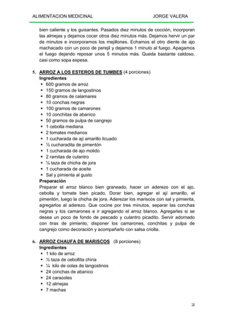 ALIMENTACION MEDICINAL JORGE VALERA
58
bien caliente y los guisantes. Pasados diez minutos de cocción, incorporan
las almejas y dejamos cocer otros diez minutos más. Dejamos hervir un par
de minutos e incorporamos los mejillones. Echamos el otro diente de ajo
machacado con un poco de perejil y dejamos 1 minuto al fuego. Apagamos
el fuego dejando reposar unos 5 minutos más. Queda bastante caldoso,
casi como sopa espesa.
5. ARROZ A LOS ESTEROS DE TUMBES (4 porciones)
Ingredientes
600 gramos de arroz
150 gramos de langostinos
80 gramos de calamares
10 conchas negras
100 gramos de camarones
10 conchitas de abanico
50 gramos de pulpa de cangrejo
1 cebolla mediana
2 tomates medianos
1 cucharada de ají amarillo licuado
½ cucharadita de pimentón
1 cucharada de ajo molido
2 ramitas de culantro
¼ taza de chicha de jora
1 cucharada de aceite
Sal y pimienta al gusto
Preparación
Preparar el arroz blanco bien graneado, hacer un aderezo con el ajo,
cebolla y tomate bien picado. Dorar bien, agregar el ají amarillo, el
pimentón, luego la chicha de jora. Aderezar los mariscos con sal y pimienta,
agregarlos al aderezo. Que cocine por tres minutos, separar las conchas
negras y los camarones e ir agregando el arroz blanco. Agregarles si se
desea un poco de fondo de pescado y culantro picadito. Servir adornado
con tiras de pimiento, disponer los camarones, conchitas y pulpa de
cangrejo como decoración y acompañarlo con salsa criolla.
6. ARROZ CHAUFA DE MARISCOS (8 porciones)
Ingredientes
1 kilo de arroz
½ taza de cebollita china
¼ kilo de colas de langostinos
24 conchas de abanico
24 caracoles
12 almejas
7 machas
 