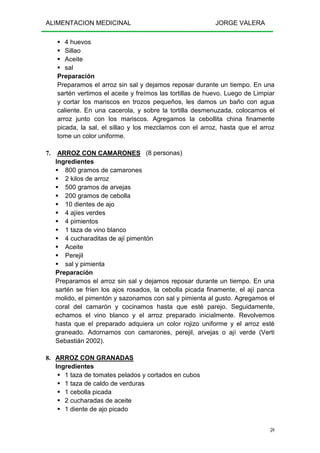 ALIMENTACION MEDICINAL JORGE VALERA
59
4 huevos
Sillao
Aceite
sal
Preparación
Preparamos el arroz sin sal y dejamos reposar durante un tiempo. En una
sartén vertimos el aceite y freímos las tortillas de huevo. Luego de Limpiar
y cortar los mariscos en trozos pequeños, les damos un baño con agua
caliente. En una cacerola, y sobre la tortilla desmenuzada, colocamos el
arroz junto con los mariscos. Agregamos la cebollita china finamente
picada, la sal, el sillao y los mezclamos con el arroz, hasta que el arroz
tome un color uniforme.
7. ARROZ CON CAMARONES (8 personas)
Ingredientes
800 gramos de camarones
2 kilos de arroz
500 gramos de arvejas
200 gramos de cebolla
10 dientes de ajo
4 ajíes verdes
4 pimientos
1 taza de vino blanco
4 cucharaditas de ají pimentón
Aceite
Perejil
sal y pimienta
Preparación
Preparamos el arroz sin sal y dejamos reposar durante un tiempo. En una
sartén se fríen los ajos rosados, la cebolla picada finamente, el ají panca
molido, el pimentón y sazonamos con sal y pimienta al gusto. Agregamos el
coral del camarón y cocinamos hasta que esté parejo. Seguidamente,
echamos el vino blanco y el arroz preparado inicialmente. Revolvemos
hasta que el preparado adquiera un color rojizo uniforme y el arroz esté
graneado. Adornamos con camarones, perejil, arvejas o ají verde (Verti
Sebastián 2002).
8. ARROZ CON GRANADAS
Ingredientes
1 taza de tomates pelados y cortados en cubos
1 taza de caldo de verduras
1 cebolla picada
2 cucharadas de aceite
1 diente de ajo picado
 