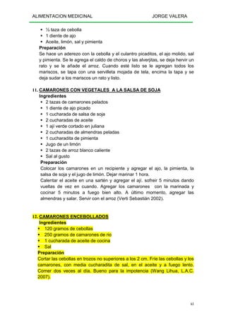 ALIMENTACION MEDICINAL JORGE VALERA
61
½ taza de cebolla
1 diente de ajo
Aceite, limón, sal y pimienta
Preparación
Se hace un aderezo con la cebolla y el culantro picaditos, el ajo molido, sal
y pimienta. Se le agrega el caldo de choros y las alverjitas, se deja hervir un
rato y se le añade el arroz. Cuando esté listo se le agregan todos los
mariscos, se tapa con una servilleta mojada de tela, encima la tapa y se
deja sudar a los mariscos un rato y listo.
11. CAMARONES CON VEGETALES A LA SALSA DE SOJA
Ingredientes
2 tazas de camarones pelados
1 diente de ajo picado
1 cucharada de salsa de soja
2 cucharadas de aceite
1 ají verde cortado en juliana
2 cucharadas de almendras peladas
1 cucharadita de pimienta
Jugo de un limón
2 tazas de arroz blanco caliente
Sal al gusto
Preparación
Colocar los camarones en un recipiente y agregar el ajo, la pimienta, la
salsa de soja y el jugo de limón. Dejar marinar 1 hora.
Calentar el aceite en una sartén y agregar el ají. sofreir 5 minutos dando
vueltas de vez en cuando. Agregar los camarones con la marinada y
cocinar 5 minutos a fuego bien alto. A último momento, agregar las
almendras y salar. Servir con el arroz (Verti Sebastián 2002).
12. CAMARONES ENCEBOLLADOS
Ingredientes
120 gramos de cebollas
250 gramos de camarones de rio
1 cucharada de aceite de cocina
Sal
Preparación
Cortar las cebollas en trozos no superiores a los 2 cm. Fríe las cebollas y los
camarones, con media cucharadita de sal, en el aceite y a fuego lento.
Comer dos veces al día. Bueno para la impotencia (Wang Lihua, L.A.C.
2007).
 