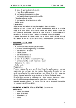 ALIMENTACION MEDICINAL JORGE VALERA
64
2 tazas de granos de choclo cocido
½ taza de vino blanco seco
2 cucharadas de salsa de mostaza
1 cucharadita de pimienta recién molida
½ cucharadita de tomillo
3 cucharaditas de almendras en polvo
Sal al gusto
Preparación
Salpimentar las codornices por adentro y por fuera, y atarlas.
Dorarlas en una cazuela con el aceite bien caliente. Agregar el jugo de
limón y el agua, tapar, y cocinarlas hasta que estén tiernas. Sacar las
codornices de la cazuela, y reservar al calor. Agregar a la cazuela el vino,
la mostaza, el tomillo y salar. Cocer unos minutos hasta que espese.
Calentar los granos de choclo. Servir con el choclo como colchón, colocar
las codornices arriba, y rociar con la salsa y las almendras. (Gómez 2004).
18. CODORNICES CON UVAS
Ingredientes
6 codornices desplumadas y evisceradas
½ taza de uva blanca pelada y sin semillas
1 taza de crema de leche
1 cebolla picada
1 taza de caldo de ave
6 cucharadas de aceite
2 tazas de zanahorias cortadas en rodajas
1 ramito de tomillo, perejil, mejorana y laurel
½ taza de vino blanco
Sal al gusto
Preparación
Poner a macerar las uvas en el vino. Cortar las codornices en cuartos,
separando las pechugas de los muslos. Salpimentar. Dorarlas en una
sartén con el aceite bien caliente, primero por el lado de la piel y luego por
el otro. Agregar la cebolla, la zanahoria, el ramito de hierbas y la sal.
Revolver bien, agregar el caldo de ave y dejar cocer a fuego muy bajo y
con el recipiente tapado hasta que las codornices estén tiernas.
Agregar las uvas, el vino y la crema. Cocinar con el recipiente destapado
10 minutos más. (Gómez 2004).
19. COJINOVA APANADA CON ALMENDRAS (3 porciones)
Ingredientes
3 filetes de cojinova
3 hojas de lechuga
2 panes rallados
1 tomate
 