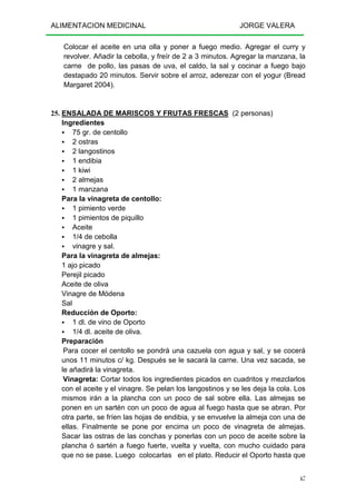 ALIMENTACION MEDICINAL JORGE VALERA
67
Colocar el aceite en una olla y poner a fuego medio. Agregar el curry y
revolver. Añadir la cebolla, y freír de 2 a 3 minutos. Agregar la manzana, la
carne de pollo, las pasas de uva, el caldo, la sal y cocinar a fuego bajo
destapado 20 minutos. Servir sobre el arroz, aderezar con el yogur (Bread
Margaret 2004).
25. ENSALADA DE MARISCOS Y FRUTAS FRESCAS (2 personas)
Ingredientes
75 gr. de centollo
2 ostras
2 langostinos
1 endibia
1 kiwi
2 almejas
1 manzana
Para la vinagreta de centollo:
1 pimiento verde
1 pimientos de piquillo
Aceite
1/4 de cebolla
vinagre y sal.
Para la vinagreta de almejas:
1 ajo picado
Perejil picado
Aceite de oliva
Vinagre de Módena
Sal
Reducción de Oporto:
1 dl. de vino de Oporto
1/4 dl. aceite de oliva.
Preparación
Para cocer el centollo se pondrá una cazuela con agua y sal, y se cocerá
unos 11 minutos c/ kg. Después se le sacará la carne. Una vez sacada, se
le añadirá la vinagreta.
Vinagreta: Cortar todos los ingredientes picados en cuadritos y mezclarlos
con el aceite y el vinagre. Se pelan los langostinos y se les deja la cola. Los
mismos irán a la plancha con un poco de sal sobre ella. Las almejas se
ponen en un sartén con un poco de agua al fuego hasta que se abran. Por
otra parte, se fríen las hojas de endibia, y se envuelve la almeja con una de
ellas. Finalmente se pone por encima un poco de vinagreta de almejas.
Sacar las ostras de las conchas y ponerlas con un poco de aceite sobre la
plancha ó sartén a fuego fuerte, vuelta y vuelta, con mucho cuidado para
que no se pase. Luego colocarlas en el plato. Reducir el Oporto hasta que
 