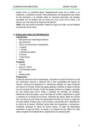 ALIMENTACION MEDICINAL JORGE VALERA
68
quede como un caramelo ligero. Seguidamente sacar de la sartén a un
recipiente, y añadirle el aceite. Para presentarlo, los langostinos irán sobre
el kiwi laminado y el centollo sobra la manzana laminada, las almejas
envueltas con la endibia irán en forma de cruz, junta con la ostra y se
decora con una línea de la reducción de Oporto.
Nota: Una vez cocido el centollo, meterlo en agua con hielo, así se facilitará
la extracción de la carne.
26. ENSALADA TIBIA DE ESPARRAGOS
Ingredientes
600 gramos de espárragos blancos
sal y pimienta
100 g de camarones o langostinos
2 papas
1 tomate
1 plantita de endibia
3 huevos
1 taza harina
aceite
Vinagreta:
1 yema
jugo de 1 limón
4 cucharadas aceite
sal
perejil picado
Preparación
Cortar los extremos de los espárragos, cocinarlos en agua hirviendo con sal
por 10minutos. Escurrir y reservar dos o tres cucharadas del líquido de
cocción. Cocinar los langostinos o camarones pelados en agua hirviendo
con sal por 2 minutos. Cocer las papas peladas y enteras en agua hirviendo
con sal, durante 20 minutos. Cortar las papas cocidas en rodajas y ubicarlas
en una fuente para servir. Pelar y cubetear los tomates sin semillas,
distribuirlo sobre las papas. Lavar las hojas de endibia, salpimentar a gusto
y ubicarlas en el borde de la fuente, rodeando las papas. Batir los huevos
con una pizca de sal. Pasar los espárragos hervidos por harina y luego por
el huevo batido. Freírlos dos o tres minutos y escurrirlos bien. Ubicarlos en
el centro de la fuente. Distribuir sobre ellos los langostinos o camarones.
Vinagreta: procesar la yema de huevo cocida, el caldo de espárragos
reservado, el jugo de limón, el aceite y un poquito de sal. Aliñar con esta
salsa vinagreta la ensalada tibia y espolvorear con perejil picado.
 