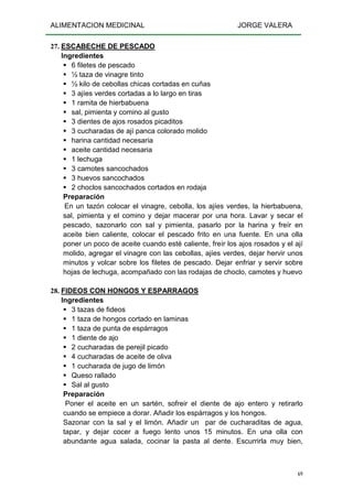 ALIMENTACION MEDICINAL JORGE VALERA
69
27. ESCABECHE DE PESCADO
Ingredientes
6 filetes de pescado
½ taza de vinagre tinto
½ kilo de cebollas chicas cortadas en cuñas
3 ajíes verdes cortadas a lo largo en tiras
1 ramita de hierbabuena
sal, pimienta y comino al gusto
3 dientes de ajos rosados picaditos
3 cucharadas de ají panca colorado molido
harina cantidad necesaria
aceite cantidad necesaria
1 lechuga
3 camotes sancochados
3 huevos sancochados
2 choclos sancochados cortados en rodaja
Preparación
En un tazón colocar el vinagre, cebolla, los ajíes verdes, la hierbabuena,
sal, pimienta y el comino y dejar macerar por una hora. Lavar y secar el
pescado, sazonarlo con sal y pimienta, pasarlo por la harina y freír en
aceite bien caliente, colocar el pescado frito en una fuente. En una olla
poner un poco de aceite cuando esté caliente, freír los ajos rosados y el ají
molido, agregar el vinagre con las cebollas, ajíes verdes, dejar hervir unos
minutos y volcar sobre los filetes de pescado. Dejar enfriar y servir sobre
hojas de lechuga, acompañado con las rodajas de choclo, camotes y huevo
28. FIDEOS CON HONGOS Y ESPARRAGOS
Ingredientes
3 tazas de fideos
1 taza de hongos cortado en laminas
1 taza de punta de espárragos
1 diente de ajo
2 cucharadas de perejil picado
4 cucharadas de aceite de oliva
1 cucharada de jugo de limón
Queso rallado
Sal al gusto
Preparación
Poner el aceite en un sartén, sofreir el diente de ajo entero y retirarlo
cuando se empiece a dorar. Añadir los espárragos y los hongos.
Sazonar con la sal y el limón. Añadir un par de cucharaditas de agua,
tapar, y dejar cocer a fuego lento unos 15 minutos. En una olla con
abundante agua salada, cocinar la pasta al dente. Escurrirla muy bien,
 