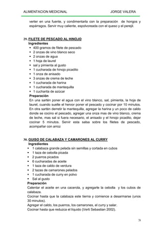 ALIMENTACION MEDICINAL JORGE VALERA
70
verter en una fuente, y condimentarla con la preparación de hongos y
espárragos. Servir muy caliente, espolvoreada con el queso y el perejil.
29. FILETE DE PESCADO AL HINOJO
Ingredientes
400 gramos de filete de pescado
2 onzas de vino blanco seco
2 onzas de agua
1 hoja de laurel
sal y pimienta al gusto
1 cucharada de hinojo picadito
1 onza de anisado
3 onzas de crema de leche
1 cucharada de harina
1 cucharada de mantequilla
1 cucharita de azúcar
Preparación
En una sartén poner el agua con el vino blanco, sal, pimienta, la hoja de
laurel, cuando suelte el hervor poner el pescado y cocinar por 10 minutos.
En otra sartén derretir la mantequilla, agregar la harina y un poco de caldo
donde se cocino el pescado, agregar una onza mas de vino blanco, crema
de leche, mas sal si fuera necesario, el anisado y el hinojo picadito, dejar
cocinar 5 minutos. Servir esta salsa sobre los filetes de pescado,
acompañar con arroz
30. GUISO DE CALABAZA Y CAMARONES AL CURRY
Ingredientes
1 calabaza grande pelada sin semillas y cortada en cubos
1 taza de cebolla picada
2 puerros picados
6 cucharadas de aceite
1 taza de caldo de verdura
2 tazas de camarones pelados
1 cucharada de curry en polvo
Sal al gusto
Preparación
Calentar el aceite en una cacerola, y agregarle la cebolla y los cubos de
calabaza.
Cocinar hasta que la calabaza este tierna y comience a desarmarse (unos
30 minutos).
Agregar el caldo, los puerros, los camarones, el curry y salar.
Cocinar hasta que reduzca el líquido (Verti Sebastian 2002).
 