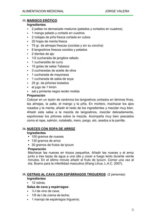 ALIMENTACION MEDICINAL JORGE VALERA
72
33. MARISCO ERÓTICO
Ingredientes
2 paltas no demasiado maduros (pelados y cortados en cuadros)
1 mango pelado y cortado en cuadros
2 rodajas de piña fresca cortada en cubos
20 hojas de menta fresca
75 gr. de almejas frescas (cocidas y sin su concha)
6 langostinos frescos cocidos y pelados
2 dientes de ajo
1/2 cucharada de jengibre rallado
1 cucharadita de curry
10 gotas de salsa Tabasco
3 cucharadas de aceite de oliva
1 cucharada de mayonesa
1 cucharada de salsa de soya
25 gr. de piñones tostados
el jugo de 1 limón
sal y pimienta negra recién molida
Preparación
Colocar en un tazón de cerámica los langostinos cortados en láminas finas,
las almejas, la palta, el mango y la piña. En mortero, machacar los ajos
rosados y la menta, añadir el resto de los ingredientes y mezclar muy bien.
Añadir esta salsa a la mezcla de langostinos, mezclar delicadamente,
espolvorear los piñones sobre la mezcla. Acompaña muy bien pescados
como el rape, salmón, rodaballo, mero, pargo, etc. asados a la parrilla.
34. NUECES CON SOPA DE ARROZ
Ingredientes
100 gramos de nueces
130 gramos de arroz
30 gramos de frutos de lycium
Preparación
Machacar las nueces en trozos pequeños. Añadir las nueces y el arroz
junto a tres tazas de agua a una olla y cocer a fuego lento durante veinte
minutos. En el último minuto añadir el fruto de lycium. Comer una vez al
día. Bueno para la infertilidad masculina (Wang Lihua, L.A.C. 2007).
35. OSTRAS AL CAVA CON ESPÁRRAGOS TRIGUEROS (2 personas)
Ingredientes
12 ostras.
Salsa de cava y espárragos:
¼ l de vino de cava;
1/6 de l de crema de leche;
1 manojo de espárragos trigueros;
 
