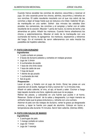ALIMENTACION MEDICINAL JORGE VALERA
74
Cuando hierva escaldar las conchas de abanico; escurrirlas y reservar el
jugo. En otra cacerola poner los choros; abrirlos, escurrirlos y retirarlos en
sus conchas. El caldo resultante mezclarlo con el que nos sobró de las
conchas y dejar al fuego hasta que se reduzca a la mitad. Calentar 50 grs.
de mantequilla en una sartén. Sofreír dos minutos las cebollas bien
picadas, los camarones, las conchas y el cangrejo y bañar con el caldo
resultante de la cocción. Mezclar 1 yema de huevo, la crema de leche y las
almendras en polvo. Añadir los mariscos. Cuando hierva añadiremos los
choros y salpimentaremos. Mezclar el resto de la mantequilla con una
cucharada de harina, le agregamos los mariscos, espesamos y retiramos
del fuego. En el momento de servir rellenaremos con esta mezcla los
pastelillos de hojaldre calientes.
37. PATO CON DURAZNO
Ingredientes
½ pato cortado en presas
2 tazas de durazno pelados y cortados en rodajas gruesas
Jugo de ½ limón
4 cucharadas de aceite
1 taza de vino tinto dulce
1 taza de caldo de ave
1 hoja de laurel
1 diente de ajo picado
1 cucharada de miel
Sal al gusto
Preparación
Lavar el apto, y frotarlo con el jugo de limón. Dorar las presa en una
cacerola con el aceite. Agregar la miel y cocinar de 1 a 2 minutos más.
Añadir el caldo caliente, el vino, el ajo, el laurel y salar. Cocinar a fuego
bajo tapado durante una hora, vigilando para que no se pegue.
Retirar las piezas, y colocarlas en una fuente que pueda ir al horno.
Reservar. Quitar el laurel de la salsa y desgrasarla. La mejor manera es
enfriarla hasta que la grasa endurezca y, retirarla con una cuchara.
Adornar el pato con las rodajas de durazno, verter la grasa ya desgrasada
encima, y tapar la fuente con papel de aluminio. Colocar en horno a
temperaturas alta durante 15 minutos. Servir bien caliente. (Gómez 2004).
38. PATO CON SALSA DE MANGO
Ingredientes
2 pechugas de pato
1 mango cortado en cubos
Jugo de 1 limón
Jugo de 1 naranja
 