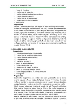 ALIMENTACION MEDICINAL JORGE VALERA
75
1 vaso de vino tinto
1 cucharada de coriandro
1 cucharadita de jengibre fresco rallado
2 cucharadas de manteca
1 cucharada de fécula de maíz
2 tazas de arroz blanco caliente
Sal al gusto
Preparación
Marinar 2 horas las pechugas con el jugo de limón, el vino y el coriandro.
Escurrir las pechugas, condimentarlas con sal, y sellarlas en una sartén sin
añadir aceite, únicamente con la grasa del pato. Ubicar las lechugas en una
asadera, agregar la marinada, y cocinar en horno a fuego mediano por 20
minutos. Sacar del horno, dejar descansar por 2 minutos y cortar cada
lechuga por la mitad. Reservar al calor. Derretir la manteca en una sartén y
agregar el mango, el jugo de naranja y el jengibre. Cocinar durante 10
minutos. A último momento, agregar la fécula de maíz y salar. Servir las
pechugas bañadas con la salsa de mango y, acompañar con arroz blanco
hervido. (Gómez 2004).
39. PERDICES AL CHOCOLATE
Ingredientes
2 perdices desplumadas y evisceradas
1 cucharada de pimienta negra molida
4 cucharadas de aceite de oliva
1 cebolla picada
1 diente de ajo picado
½ taza de aceto balsámico
2 tazas de caldo de ave
1 cucharada de canela en polvo
½ taza de chocolate amargo rallado
2 tazas de papa cortada en cubos al natural
Sal al gusto
Preparación
Salpimentar las perdices por dentro y por fuera y colocarlas con el aceite
en una cazuela a fuego medio. Sofreírlas durante 10 minutos, dándolas
vuelta de cuando en cuando para evitar que se peguen. Una vez doradas,
agregar la cebolla y el ajo, y revolver bien para que se empapen de aceite.
Añadir el aceto balsámico, el caldo, la canela y la sal. Tapar el recipiente y
dejar cocer a fuego muy suave durante 1 hora. Dar vuelta las aves a la
mitad del tiempo de cocción. Cuando las perdices ya estén blandas, sacar
de la cazuela ½ taza del jugo de la cocción y mezclarlo, muy caliente, con
el chocolate, revolviendo hasta que este se derrita por completo.
Agregar esta mezcla a la cazuela y revolver para diluir la salsa y hacer que
el chocolate se impregne en las perdices. Dejar hervir durante 2 minutos,
 