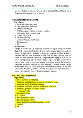 ALIMENTACION MEDICINAL JORGE VALERA
77
cocción. Colocar el pescado en una fuente acompañado del frijolito chino.
Se puede acompañar con arroz blanco.
42. PESCADO SECO CON PAPAS
Ingredientes
3/4 de kilo de bacalao seco
Tres cucharadas de aceite
Ocho dientes de ajo
1 kilo de papas amarillas cortadas en trozos
1 pimiento rojo cortado en tiras
Un poco de picante
6 nueces peladas
Unas ramitas de perejil fresco
6 huevos duros
Sal
Preparación
Ponga el bacalao en un recipiente, cúbralo con agua y deje en remojo
durante 24 horas, cambiándole el agua varias veces. Escurra y corte en
trozos. A continuación, caliente el aceite en una olla al fuego y dore el
bacalao. Retírelo y en el mismo aceite, dore los ajos rosados pelados.
Retire los ajos rosados y reserve. Seguidamente, agregue a la olla las
papas, rehóguelas y rocíe con tres vasos de agua, incorpore el bacalao de
nuevo, tape y cocine 5 minutos. Añada el pimiento y continúe la cocción
hasta que las papas estén tiernas. Mientras tanto, haga un majado con los
ajos rosados fritos, un poco de picante, las nueces y el perejil. Dilúyalo con
un poquito de caldo y vierta en la olla. Revuelva todo bien, rectifique la
sazón y sirva con los huevos duros cortados en rodajas.
43. PICANTE DE CAMARONES
Ingredientes
2 k de camarones medianos
20 ajíes amarillos frescos, limpios, sin semillas ni venas
3 tajadas de pan remojadas en leche
2 tomates medianos, pelados, sin semillas y picados
2 cebollas grandes, finamente picadas
½ k papa amarilla
3 huevos cocidos
¼ k nueces
2 cucharadas de aceite
3 dientes de ajo, molido
1 taza de aceite (preferible que sea de oliva)
Pimienta
Sal
 