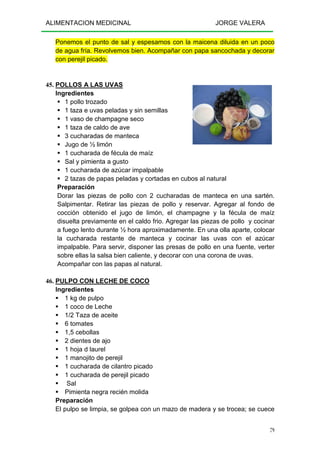 ALIMENTACION MEDICINAL JORGE VALERA
79
Ponemos el punto de sal y espesamos con la maicena diluida en un poco
de agua fría. Revolvemos bien. Acompañar con papa sancochada y decorar
con perejil picado.
45. POLLOS A LAS UVAS
Ingredientes
1 pollo trozado
1 taza e uvas peladas y sin semillas
1 vaso de champagne seco
1 taza de caldo de ave
3 cucharadas de manteca
Jugo de ½ limón
1 cucharada de fécula de maíz
Sal y pimienta a gusto
1 cucharada de azúcar impalpable
2 tazas de papas peladas y cortadas en cubos al natural
Preparación
Dorar las piezas de pollo con 2 cucharadas de manteca en una sartén.
Salpimentar. Retirar las piezas de pollo y reservar. Agregar al fondo de
cocción obtenido el jugo de limón, el champagne y la fécula de maíz
disuelta previamente en el caldo frio. Agregar las piezas de pollo y cocinar
a fuego lento durante ½ hora aproximadamente. En una olla aparte, colocar
la cucharada restante de manteca y cocinar las uvas con el azúcar
impalpable. Para servir, disponer las presas de pollo en una fuente, verter
sobre ellas la salsa bien caliente, y decorar con una corona de uvas.
Acompañar con las papas al natural.
46. PULPO CON LECHE DE COCO
Ingredientes
1 kg de pulpo
1 coco de Leche
1/2 Taza de aceite
6 tomates
1,5 cebollas
2 dientes de ajo
1 hoja d laurel
1 manojito de perejil
1 cucharada de cilantro picado
1 cucharada de perejil picado
Sal
Pimienta negra recién molida
Preparación
El pulpo se limpia, se golpea con un mazo de madera y se trocea; se cuece
 