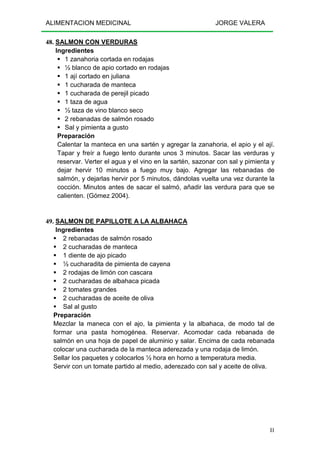 ALIMENTACION MEDICINAL JORGE VALERA
81
48. SALMON CON VERDURAS
Ingredientes
1 zanahoria cortada en rodajas
½ blanco de apio cortado en rodajas
1 ají cortado en juliana
1 cucharada de manteca
1 cucharada de perejil picado
1 taza de agua
½ taza de vino blanco seco
2 rebanadas de salmón rosado
Sal y pimienta a gusto
Preparación
Calentar la manteca en una sartén y agregar la zanahoria, el apio y el ají.
Tapar y freír a fuego lento durante unos 3 minutos. Sacar las verduras y
reservar. Verter el agua y el vino en la sartén, sazonar con sal y pimienta y
dejar hervir 10 minutos a fuego muy bajo. Agregar las rebanadas de
salmón, y dejarlas hervir por 5 minutos, dándolas vuelta una vez durante la
cocción. Minutos antes de sacar el salmó, añadir las verdura para que se
calienten. (Gómez 2004).
49. SALMON DE PAPILLOTE A LA ALBAHACA
Ingredientes
2 rebanadas de salmón rosado
2 cucharadas de manteca
1 diente de ajo picado
½ cucharadita de pimienta de cayena
2 rodajas de limón con cascara
2 cucharadas de albahaca picada
2 tomates grandes
2 cucharadas de aceite de oliva
Sal al gusto
Preparación
Mezclar la maneca con el ajo, la pimienta y la albahaca, de modo tal de
formar una pasta homogénea. Reservar. Acomodar cada rebanada de
salmón en una hoja de papel de aluminio y salar. Encima de cada rebanada
colocar una cucharada de la manteca aderezada y una rodaja de limón.
Sellar los paquetes y colocarlos ½ hora en horno a temperatura media.
Servir con un tomate partido al medio, aderezado con sal y aceite de oliva.
 
