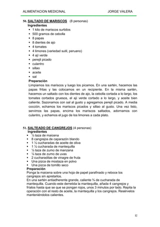 ALIMENTACION MEDICINAL JORGE VALERA
82
50. SALTADO DE MARISCOS (8 personas)
Ingredientes
1 kilo de mariscos surtidos
500 gramos de cebolla
8 papas
8 dientes de ajo
4 tomates
4 limones (variedad sutil, peruano)
4 ají verde
perejil picado
culantro
sillao
aceite
sal
Preparación
Limpiamos los mariscos y luego los picamos. En una sartén, hacemos las
papas fritas y las colocamos en un recipiente. En la misma sartén,
hacemos un saltado con los dientes de ajo, la cebolla cortada a lo largo, los
tomates cortados gruesos, el ají verde cortado a lo largo, y aceite bien
caliente. Sazonamos con sal al gusto y agregamos perejil picado. A media
cocción, echamos los mariscos picados y sillao al gusto. Una vez listo,
servimos las papas, encima los mariscos saltados, adornamos con
culantro, y echamos el jugo de los limones a cada plato.
51. SALTEADO DE CANGREJOS (4 personas)
Ingredientes
¼ taza de maicena
8 cangrejos de caparazón blando
1 ½ cucharadas de aceite de oliva
1 ½ cucharada de mantequilla
¼ taza de zumo de manzana
¼ taza de zumo de uvas
2 cucharaditas de vinagre de fruta
Una pizca de mostaza en polvo
Una pizca de tomillo seco
Preparación
Ponga la maicena sobre una hoja de papel parafinado y reboce los
cangrejos sin apretarlos.
En una sartén antiadherente grande, caliente ¾ de cucharada de
mantequilla. Cuando este derretida la mantequilla, añada 4 cangrejos y
fríalos hasta que se que se pongan rojos, unos 3 minutos por lado. Repita la
operación con el resto de aceite, la mantequilla y los cangrejos. Resérvelos
manteniéndolos calientes.
 