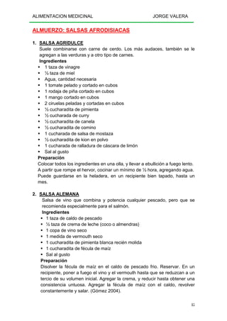 ALIMENTACION MEDICINAL JORGE VALERA
85
ALMUERZO: SALSAS AFRODISIACAS
1. SALSA AGRIDULCE
Suele combinarse con carne de cerdo. Los más audaces, también se le
agregan a las verduras y a otro tipo de carnes.
Ingredientes
1 taza de vinagre
½ taza de miel
Agua, cantidad necesaria
1 tomate pelado y cortado en cubos
1 rodaja de piña cortado en cubos
1 mango cortado en cubos
2 ciruelas peladas y cortadas en cubos
½ cucharadita de pimienta
½ cucharada de curry
½ cucharadita de canela
½ cucharadita de comino
1 cucharada de salsa de mostaza
½ cucharadita de kion en polvo
1 cucharada de ralladura de cáscara de limón
Sal al gusto
Preparación
Colocar todos los ingredientes en una olla, y llevar a ebullición a fuego lento.
A partir que rompe el hervor, cocinar un mínimo de ½ hora, agregando agua.
Puede guardarse en la heladera, en un recipiente bien tapado, hasta un
mes.
2. SALSA ALEMANA
Salsa de vino que combina y potencia cualquier pescado, pero que se
recomienda especialmente para el salmón.
Ingredientes
1 taza de caldo de pescado
½ taza de crema de leche (coco o almendras)
1 copa de vino seco
1 medida de vermouth seco
1 cucharadita de pimienta blanca recién molida
1 cucharadita de fécula de maíz
Sal al gusto
Preparación
Disolver la fécula de maíz en el caldo de pescado frio. Reservar. En un
recipiente, poner a fuego el vino y el vermouth hasta que se reduzcan a un
tercio de su volumen inicial. Agregar la crema, y reducir hasta obtener una
consistencia untuosa. Agregar la fécula de maíz con el caldo, revolver
constantemente y salar. (Gómez 2004).
 