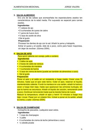 ALIMENTACION MEDICINAL JORGE VALERA
86
3. SALSA ALMEDROC
Era una de las salsas que acompañaba los espectaculares asados tan
característicos de la edad media. Por supuesto es especial para carnes
asadas.
Ingredientes
1 cabeza de ajo
2 cucharadas de queso de cabra
1 yema de huevo duro
½ taza de aceite de oliva
Sal al gusto
Preparación
Procesar los dientes de ajo con la sal. Añadir la yema y trabajarla.
Echar el queso y el aceite, éste de a poco, como para hacer mayonesa,
sin dejar de revolver. (Gómez 2004).
4. SALSA DE APIO
Para servir caliente con conejo, pollo o cordero.
Ingredientes
3 tallos de apio
2 tazas de caldo de verdura
4 cucharadas de manteca
1 cucharada de harina
½ taza de crema de leche (puede ser también de almendras o coco)
Sal al gusto
Preparación
Poner el apio y el caldo en un recipiente a fuego medio. Cocer unos 10
minutos, hasta que el apio este tierno. Colar el apio, reservar el líquido,
manteniéndolo caliente. Fundir la manteca en una sartén, añadir la harina y
cocer a fuego bien bajo, hasta que aparezcan las primeras burbujas, sin
que la harina se oscurezca. Añadir el líquido de cocción, removiendo poco
a poco. Continuar removiendo hasta que la mezcla hierva de nuevo.
Reducir la temperatura, añadir el apio y hervir 10 minutos a fuego muy
bajo. Licuar. Pasar por un colador fino. Volver a poner en la sartén, añadir
la crema, y salar. (Gómez 2004).
5. SALSA DE CHAMPAGNE
Compañía de pescados, cualquiera sean estos.
Ingredientes
1 copa de champagne
½ palta
4 cucharadas de crema de leche (almendras o coco)
½ cebolla picada
 