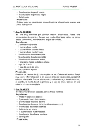 ALIMENTACION MEDICINAL JORGE VALERA
89
2 cucharadas de perejil picado
1 cucharadita de pimienta negra
Sal al gusto
Preparación
Colocar todos los ingredientes en una licuadora, y licuar hasta obtener una
pasta homogénea.
11.SALSA EXOTICA
Es una muy conocida por generar efectos afrodisiacos. Posee una
combinación de picante y frescor que resulta ideal para palitos de carne
asada (anticuchos). Muy aromática e igual de sabrosa.
Ingredientes
2 dientes de ajo crudo
1 cucharada de recula
1 cucharada de culantro fresco
1 cucharada de menta fresca
½ cucharadita de canela molida
½ cucharadita de culantro molido
½ cucharadita de comino molido
1 ají picante fresco cortado en juliana
Jugo de ½ limón
1 taza de aceite de oliva
Sal y pimienta a gusto
Preparación
Procesar los dientes de ajo con un poco de sal. Calentar el aceite a fuego
muy suave, y freír el ajo con el ají. Cuando el ajo se haya dorado, agregar el
culantro y la canela. Freír un minuto más, y retirar del fuego. Añadir la rucula,
el culantro, la menta, la sal, la pimienta y el jugo de limón. Colocar en una
salsera, y consumir templada.
12.SALSA VERDE
Combina muy bien con pescado, carnes frías y fiambres.
Ingredientes
1 taza de espinacas cocidas
2 yemas de huevo duro picadas
2 cucharadas de aceite de oliva
6 cucharadas de crema de leche (almendras o coco)
1 cucharada de aceto balsámico
1 diente de ajo picado
½ cucharada de nuez moscada
1 cucharada de salsa de mostaza
Sal al gusto
Preparación
 