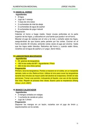 ALIMENTACION MEDICINAL JORGE VALERA
95
14.HIGOS AL HORNO
Ingredientes
8 higos
Jugo de 1 naranja
½ taza de vino dulce
2 cucharadas de miel de abeja
2 cucharadas de agua de azahar
6 cucharadas de yogur natural
Preparación
Calentar el horno a fuego medio. Hacer cruces profundas en la parte
superior de los higos, y colocarlos en una fuente que pueda ir en el horno.
Mezclar el jugo de naranja con el vino y la miel, y echarlo sobre los higos,
asegurándose de que buena parte penetre por los cortes. Cocinar en el
horno durante 30 minutos, echando varias veces el jugo por encima hasta
que los higos estén blandos. Retirarlos del horno y, cuando estén tibios,
rociarlos con el agua de azahar y e l yogur. Servir tibios.
15.LANGOSTINOS MACERADOS
Ingredientes
40 gramos de langostinos
180 ml de vodka de 80º / Aguardiente / Pisco
360 ml de vino chino (arroz)
Preparación
Primero, lava los langostinos. Ponlos a macerar en el vodka, en un recipiente
cerrado, todo un día. Retira el licor. Utilizar el vino para cocer los langostinos
durante dos minutos (la mayor parte del alcohol se evaporara). Dividir en dos
porciones. Tomar una porción, incluyendo el líquido, una vez al día durante
tres días. Repetir el proceso tres veces. Bueno para la impotencia (Wang
Lihua, L.A.C. 2007).
16.MANGO CALENTADOR
Ingredientes
2 mangos cortados en rodajas
1 cucharita de canela en polvo
Jugo de ½ limón
Preparación
Disponer los mangos en un tazón, rociarlos con el jugo de limón y,
espolvorearlos con la canela.
 