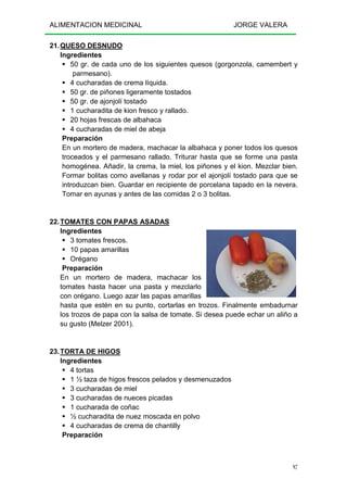 ALIMENTACION MEDICINAL JORGE VALERA
97
21.QUESO DESNUDO
Ingredientes
50 gr. de cada uno de los siguientes quesos (gorgonzola, camembert y
parmesano).
4 cucharadas de crema líquida.
50 gr. de piñones ligeramente tostados
50 gr. de ajonjolí tostado
1 cucharadita de kion fresco y rallado.
20 hojas frescas de albahaca
4 cucharadas de miel de abeja
Preparación
En un mortero de madera, machacar la albahaca y poner todos los quesos
troceados y el parmesano rallado. Triturar hasta que se forme una pasta
homogénea. Añadir, la crema, la miel, los piñones y el kion. Mezclar bien.
Formar bolitas como avellanas y rodar por el ajonjolí tostado para que se
introduzcan bien. Guardar en recipiente de porcelana tapado en la nevera.
Tomar en ayunas y antes de las comidas 2 o 3 bolitas.
22.TOMATES CON PAPAS ASADAS
Ingredientes
3 tomates frescos.
10 papas amarillas
Orégano
Preparación
En un mortero de madera, machacar los
tomates hasta hacer una pasta y mezclarlo
con orégano. Luego azar las papas amarillas
hasta que estén en su punto, cortarlas en trozos. Finalmente embadurnar
los trozos de papa con la salsa de tomate. Si desea puede echar un aliño a
su gusto (Melzer 2001).
23.TORTA DE HIGOS
Ingredientes
4 tortas
1 ½ taza de higos frescos pelados y desmenuzados
3 cucharadas de miel
3 cucharadas de nueces picadas
1 cucharada de coñac
½ cucharadita de nuez moscada en polvo
4 cucharadas de crema de chantilly
Preparación
 