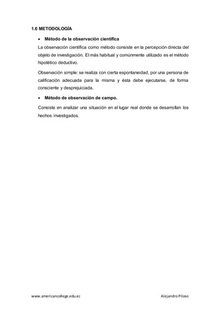 www.americancollege.edu.ec AlejandroPiloso
1.6 METODOLOGÍA
 Método de la observación científica
La observación científica como método consiste en la percepción directa del
objeto de investigación. El más habitual y comúnmente utilizado es el método
hipotético deductivo.
Observación simple: se realiza con cierta espontaneidad, por una persona de
calificación adecuada para la misma y ésta debe ejecutarse, de forma
consciente y desprejuiciada.
 Método de observación de campo.
Consiste en analizar una situación en el lugar real donde se desarrollan los
hechos investigados.
 