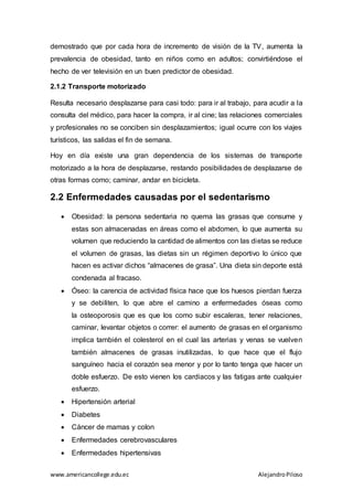 www.americancollege.edu.ec AlejandroPiloso
demostrado que por cada hora de incremento de visión de la TV, aumenta la
prevalencia de obesidad, tanto en niños como en adultos; convirtiéndose el
hecho de ver televisión en un buen predictor de obesidad.
2.1.2 Transporte motorizado
Resulta necesario desplazarse para casi todo: para ir al trabajo, para acudir a la
consulta del médico, para hacer la compra, ir al cine; las relaciones comerciales
y profesionales no se conciben sin desplazamientos; igual ocurre con los viajes
turísticos, las salidas el fin de semana.
Hoy en día existe una gran dependencia de los sistemas de transporte
motorizado a la hora de desplazarse, restando posibilidades de desplazarse de
otras formas como; caminar, andar en bicicleta.
2.2 Enfermedades causadas por el sedentarismo
 Obesidad: la persona sedentaria no quema las grasas que consume y
estas son almacenadas en áreas como el abdomen, lo que aumenta su
volumen que reduciendo la cantidad de alimentos con las dietas se reduce
el volumen de grasas, las dietas sin un régimen deportivo lo único que
hacen es activar dichos “almacenes de grasa”. Una dieta sin deporte está
condenada al fracaso.
 Óseo: la carencia de actividad física hace que los huesos pierdan fuerza
y se debiliten, lo que abre el camino a enfermedades óseas como
la osteoporosis que es que los como subir escaleras, tener relaciones,
caminar, levantar objetos o correr: el aumento de grasas en el organismo
implica también el colesterol en el cual las arterias y venas se vuelven
también almacenes de grasas inutilizadas, lo que hace que el flujo
sanguíneo hacia el corazón sea menor y por lo tanto tenga que hacer un
doble esfuerzo. De esto vienen los cardiacos y las fatigas ante cualquier
esfuerzo.
 Hipertensión arterial
 Diabetes
 Cáncer de mamas y colon
 Enfermedades cerebrovasculares
 Enfermedades hipertensivas
 