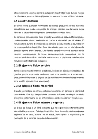 www.americancollege.edu.ec AlejandroPiloso
El sedentarismo se define como la realización de actividad física durante menos
de 15 minutos y menos de tres (3) veces por semana durante el último trimestre.
3.1 La actividad física
Se define como cualquier movimiento del cuerpo producido por los músculos
esqueléticos que resulte en pérdida de energía; mientras que la buena forma
física es la capacidad de la persona para realizar actividad física.
Se considera como ejercicio físico protector y aerobio a la actividad física regular,
preferentemente diaria, moderada en cuanto a intensidad, por al menos 30
minutos al día, durante 5 o más días a la semana, o en su defecto, la acumulación
de breves períodos de actividad física intermitente, pero que en total alcance la
cantidad óptima antes referida. Los efectos beneficiosos de la actividad física
parecen corresponderse de forma aproximadamente proporcional con la
cantidad total de actividad realizada, medida como la pérdida de calorías o los
minutos de actividad física realizados.
3.2 El ejercicio físico aerobio
También denominado dinámico o isotónico, consiste en actividades repetidas de
grandes grupos musculares realizadas con poca resistencia al movimiento,
produciendo cambios en la longitud de los músculos con modificaciones mínimas
en la tensión (ejemplo: trote y caminata).
3.3 El ejercicio físico moderado
Cuando se mantiene un ritmo o velocidad constante sin cambiar la intensidad
bruscamente. Este tipo de ejercicio se considera suficiente para lograr un efecto
preventivo en la mayoría de las enfermedades cardiovasculares y metabólicas.
3.4 El ejercicio físico intenso o vigoroso
Es el que se realiza a un ritmo constante que no se puede soportar sin bajar la
intensidad bruscamente. Este tipo de actividad física tiene más efecto en algunos
aspectos de la salud, aunque no en todos, pero supera la capacidad y la
motivación de la inmensa mayoría de la población.
 