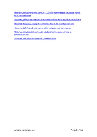 www.americancollege.edu.ec AlejandroPiloso
https://sellularius.wordpress.com/2011/02/16/enfermedades-causadas-por-el-
sedentarismo-fisico/
http://www.efdeportes.com/efd141/el-sedentarismo-en-la-sociedad-actual.htm
http://metodologia02.blogspot.com/p/metodos-de-la-inventigacion.html
http://www.definicionabc.com/general/investigacion-de-campo.php
http://www.ppelverdadero.com.ec/pp-saludable/item/ecuador-enfrenta-al-
sedentarismo.html
http://www.estilosdevida.cl/2007/09/01/sedentarismo/
 