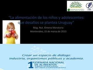 “La alimentación de los niños y adolescentes: 
que desafíos se plantea Uruguay” 
Mag. Nut. Ximena Moratorio 
Montevideo, 15 de marzo de 2013 
 