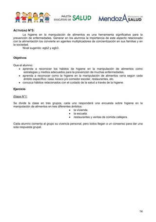 14
ACTIVIDAD N°5:
La higiene en la manipulación de alimentos es una herramienta significativa para la
prevención de enfermedades. Generar en los alumnos la importancia de este aspecto relacionado
con la alimentación los convierte en agentes multiplicadores de concientización en sus familias y en
la sociedad.
Nivel sugerido: egb2 y egb3.
Objetivos
Que el alumno:
• aprenda a reconocer los hábitos de higiene en la manipulación de alimentos como
estrategias y medios adecuados para la prevención de muchas enfermedades.
• aprenda a reconocer como la higiene en la manipulación de alimentos varía según cada
ámbito específico: casa, kiosco y/o comedor escolar, restaurantes, etc.
• conozca hábitos relacionados con el cuidado de la salud a través de la higiene.
EEjjeerrcciicciioo
Etapa N°1:
Se divide la clase en tres grupos, cada uno responderá una encuesta sobre higiene en la
manipulación de alimentos en tres diferentes ámbitos:
• la vivienda.
• la escuela.
• restaurantes y ventas de comida callejera.
Cada alumno comenta al grupo su vivencia personal, pero todos llegan a un consenso para dar una
sola respuesta grupal.
 