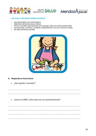 20
USE AGUA Y MATERIAS PRIMAS SEGURAS
Use agua tratada, que resulta segura.
Seleccione alimentos sanos y frescos.
Para su inocuidad, elija alimentos ya procesados, tales como leche pasteurizada.
Lave las frutas, verduras, y hortalizas, especialmente si se van a consumir crudas.
No utilice alimentos vencidos.
AA.. RReessppoonnddee eenn ffoorrmmaa bbrreevvee
• ¿Qué significa “inocuidad”?
..................................................................................................................................................
..................................................................................................................................................
• ¿Qué es la OMS? ¿Para quién son sus recomendaciones?
..................................................................................................................................................
..................................................................................................................................................
..................................................................................................................................................
..................................................................................................................................................
 