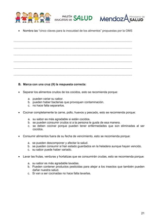 21
• Nombra las “cinco claves para la inocuidad de los alimentos” propuestas por la OMS
..................................................................................................................................................
..................................................................................................................................................
..................................................................................................................................................
..................................................................................................................................................
..................................................................................................................................................
..................................................................................................................................................
B. Marca con una cruz (X) la respuesta correcta:
• Separar los alimentos crudos de los cocidos, esto se recomienda porque:
a. pueden variar su sabor.
b. pueden haber bacterias que provoquen contaminación.
c. no hace falta separarlos.
• Cocinar completamente la carne, pollo, huevos y pescado, esto se recomienda porque:
a. su sabor es más agradable si están cocidos.
b. se pueden consumir crudos si a la persona le gusta de esa manera.
c. se deben cocinar porque pueden tener enfermedades que son eliminadas al ser
cocidos.
• Consumir alimentos fuera de su fecha de vencimiento, esto se recomienda porque:
a. se pueden descomponer y afectar la salud.
b. se pueden consumir si han estado guardados en la heladera aunque hayan vencido.
c. su sabor puede haber variado.
• Lavar las frutas, verduras y hortalizas que se consumirán crudas, esto se recomienda porque:
a. su sabor es más agradable lavadas.
b. Pueden contener productos pesticidas para alejar a los insectos que también pueden
dañar nuestra salud.
c. Si van a ser cocinadas no hace falta lavarlas.
 