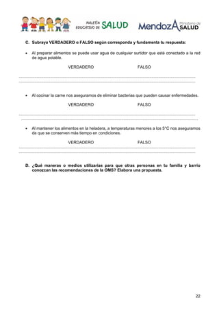 22
C. Subraya VERDADERO o FALSO según corresponda y fundamenta tu respuesta:
• Al preparar alimentos se puede usar agua de cualquier surtidor que esté conectado a la red
de agua potable.
VERDADERO FALSO
.............................................................................................................................................................
.............................................................................................................................................................
• Al cocinar la carne nos aseguramos de eliminar bacterias que pueden causar enfermedades.
VERDADERO FALSO
.............................................................................................................................................................
.............................................................................................................................................................
• Al mantener los alimentos en la heladera, a temperaturas menores a los 5°C nos aseguramos
de que se conserven más tiempo en condiciones.
VERDADERO FALSO
.............................................................................................................................................................
.............................................................................................................................................................
D. ¿Qué maneras o medios utilizarías para que otras personas en tu familia y barrio
conozcan las recomendaciones de la OMS? Elabora una propuesta.
 