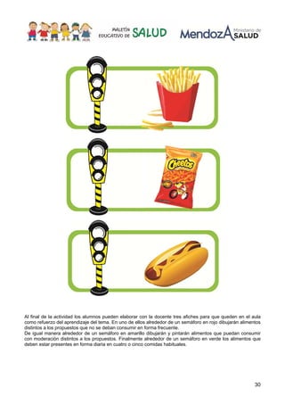 30
Al final de la actividad los alumnos pueden elaborar con la docente tres afiches para que queden en el aula
como refuerzo del aprendizaje del tema. En uno de ellos alrededor de un semáforo en rojo dibujarán alimentos
distintos a los propuestos que no se deban consumir en forma frecuente.
De igual manera alrededor de un semáforo en amarillo dibujarán y pintarán alimentos que puedan consumir
con moderación distintos a los propuestos. Finalmente alrededor de un semáforo en verde los alimentos que
deben estar presentes en forma diaria en cuatro o cinco comidas habituales.
 