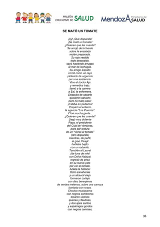 36
SE MATÓ UN TOMATE
¡Ay! ¡Qué disparate!
¡Se mató un tomate!
¿Quieren que les cuente?
Se arrojó de la fuente
sobre la ensalada
recién preparada.
Su rojo vestido
todo descosido,
cayó haciendo arrugas
al mar de lechugas.
Su amigo Zapallo
corrió como un rayo
pidiendo de urgencia
por una asistencia.
Vino el doctor Ajo
y remedios trajo.
llamó a la carrera
a Sal, la enfermera.
Después de sacarlo
quisieron salvarlo
pero no hubo caso:
¡Estaba en pedazos!
Preparó el entierro
la agencia “Los Puerros”.
Y fue mucha gente...
¿Quieren que les cuente?
Llegó muy doliente
Papa, el presidente
del Club de Verduras,
para dar lectura
de un “Verso al tomate”
(otro disparate)
mientras, de perfil,
el gran Perejil
hablaba bajito
con un rabanito.
También el Laurel
(de luna de miel
con Doña Nabiza)
regresó de prisa
en su nuevo yate
por ver al tomate.
Acaba la historia:
Ocho zanahorias
y un alcaucil viejo
formaron cortejo
con diez berenjenas
de verdes melenas, sobre una carroza
bordada con rosas.
Choclos musiqueros
con negros sombreros
tocaron violines
quenas y flautines,
y dos ajíes sordos
y espárragos gordos
con negras camisas,
 