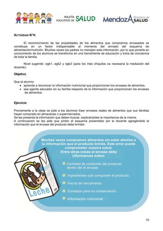10
ACTIVIDAD N°4:
El reconocimiento de las propiedades de los alimentos que compramos envasados se
constituye en un factor indispensable al momento del armado del esquema de
alimentación/nutrición. Muchas veces los padres no manejan esta información, por lo que ponerla en
conocimiento de los alumnos se transforma en una herramienta de educación y toma de conciencia
de toda la familia.
Nivel sugerido: egb1, egb2 y egb3 (para los más chiquitos es necesaria la mediación del
docente).
O
Ob
bj
je
et
ti
iv
vo
o
Que el alumno:
• aprenda a reconocer la información nutricional que proporcionan los envases de alimentos.
• sea agente educador en su familia respecto de la información que proporcionan los envases
de alimentos.
E
Ej
je
er
rc
ci
ic
ci
io
o
Previamente a la clase se pide a los alumnos traer envases reales de alimentos que sus familias
hayan comprado en almacenes o supermercados.
Se les presenta la información que deben buscar, explicándoles la importancia de la misma.
A continuación se les pide que pinten el esquema presentado por el docente agregándole la
información que el envase del producto debe brindar:
 