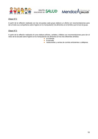18
Etapa N°2:
A partir de la reflexión realizada con las encuestas cada grupo elabora un afiche con recomendaciones para
dar al resto sus compañeros sobre higiene en la manipulación de alimentos en el ámbito que le tocó al grupo.
Etapa N°3:
A partir de la reflexión realizada el curso elabora afiches, carteles y folletos con recomendaciones para dar al
resto de la escuela sobre higiene en la manipulación de alimentos en los tres diferentes ámbitos:
la vivienda.
la escuela.
restaurantes y ventas de comida ambulantes o callejeras.
 