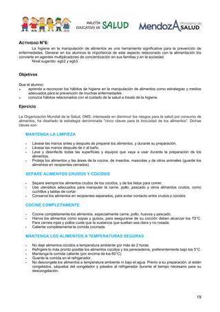 19
ACTIVIDAD N°6:
La higiene en la manipulación de alimentos es una herramienta significativa para la prevención de
enfermedades. Generar en los alumnos la importancia de este aspecto relacionado con la alimentación los
convierte en agentes multiplicadores de concientización en sus familias y en la sociedad.
Nivel sugerido: egb2 y egb3.
Objetivos
Que el alumno:
♦ aprenda a reconocer los hábitos de higiene en la manipulación de alimentos como estrategias y medios
adecuados para la prevención de muchas enfermedades.
♦ conozca hábitos relacionados con el cuidado de la salud a través de la higiene.
Ejercicio
La Organización Mundial de la Salud, OMS, interesada en disminuir los riesgos para la salud por consumo de
alimentos, ha diseñado la estrategia denominada "cinco claves para la inocuidad de los alimentos". Dichas
claves son:
MANTENGA LA LIMPIEZA
ƒ Lávese las manos antes y después de preparar los alimentos, y durante su preparación.
ƒ Lávese las manos después de ir al baño.
ƒ Lave y desinfecte todas las superficies y equipos que vaya a usar durante la preparación de los
alimentos.
ƒ Proteja los alimentos y las áreas de la cocina, de insectos, mascotas y de otros animales (guarde los
alimentos en recipientes cerrados).
SEPARE ALIMENTOS CRUDOS Y COCIDOS
ƒ Separe siempre los alimentos crudos de los cocidos, y de los listos para comer.
ƒ Use utensilios adecuados para manipular la carne, pollo, pescado y otros alimentos crudos, como
cuchillos y tablas de cortar.
ƒ Conserve los alimentos en recipientes separados, para evitar contacto entre crudos y cocidos
COCINE COMPLETAMENTE
ƒ Cocine completamente los alimentos, especialmente carne, pollo, huevos y pescado.
ƒ Hierva los alimentos como sopas y guisos, para asegurarse de su cocción deben alcanzar los 70°C.
Para carnes rojas y pollos cuide que la sustancia que sueltan sea clara y no rosada.
ƒ Caliente completamente la comida cocinada.
MANTENGA LOS ALIMENTOS A TEMPERATURAS SEGURAS
ƒ No deje alimentos cocidos a temperatura ambiente por más de 2 horas.
ƒ Refrigere lo más pronto posible los alimentos cocidos y los perecederos, preferentemente bajo los 5°C.
ƒ Mantenga la comida caliente (por encima de los 60°C).
ƒ Guarde la comida en el refrigerador.
ƒ No descongele los alimentos a temperatura ambiente ni bajo el agua. Previo a su preparación, si están
congelados, sáquelos del congelador y páselos al refrigerador durante el tiempo necesario para su
descongelación.
 